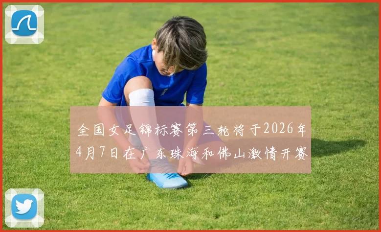 全国女足锦标赛第三轮将于2026年4月7日在广东珠海和佛山激情开赛