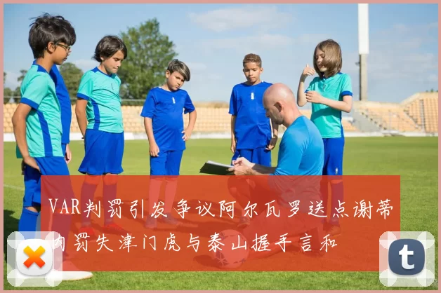 VAR判罚引发争议阿尔瓦罗送点谢蒂内罚失津门虎与泰山握手言和