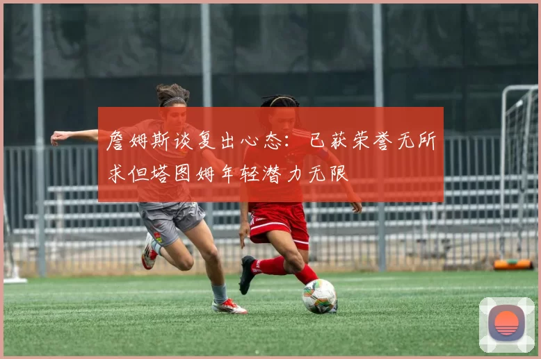 詹姆斯谈复出心态：已获荣誉无所求但塔图姆年轻潜力无限