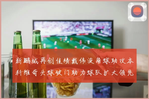 新鹏城再创佳绩戴伟浚角球助攻本科维奇头球破门助力球队扩大领先优势