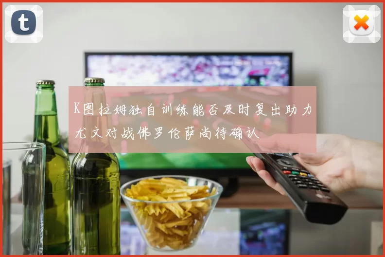 K图拉姆独自训练能否及时复出助力尤文对战佛罗伦萨尚待确认