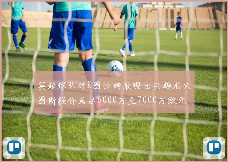英超球队对K图拉姆表现出兴趣尤文图斯报价或达6000万至7000万欧元