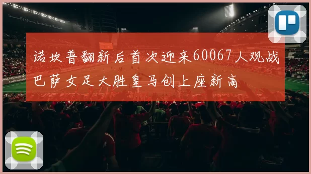 诺坎普翻新后首次迎来60067人观战巴萨女足大胜皇马创上座新高