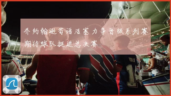 乔约翰逊寄语活塞力争晋级系列赛期待球队挺进总决赛