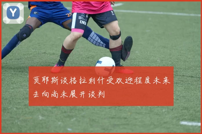 莫耶斯谈格拉利什受欢迎程度未来去向尚未展开谈判