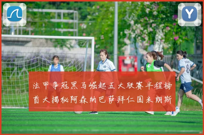 法甲争冠黑马崛起五大联赛半程榜首大揭秘阿森纳巴萨拜仁国米朗斯齐聚巅峰