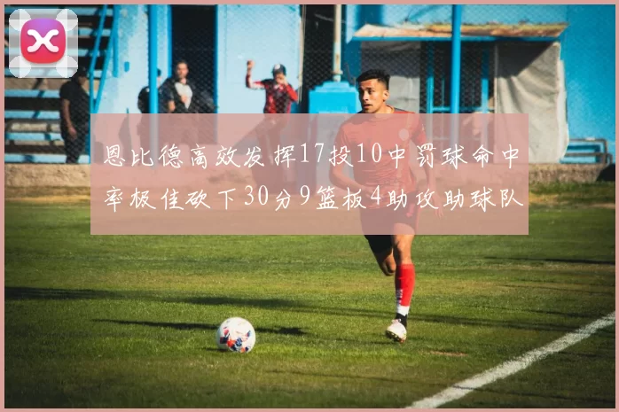 恩比德高效发挥17投10中罚球命中率极佳砍下30分9篮板4助攻助球队获胜