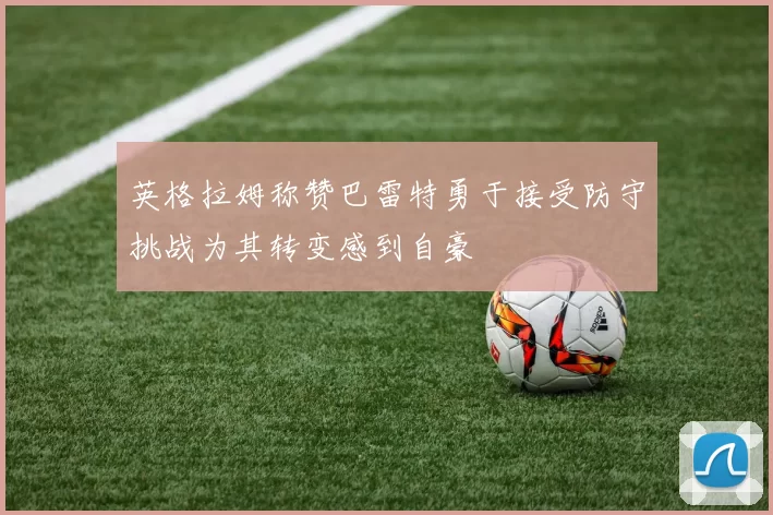 英格拉姆称赞巴雷特勇于接受防守挑战为其转变感到自豪