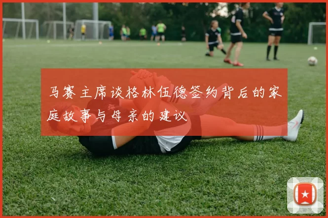 马赛主席谈格林伍德签约背后的家庭故事与母亲的建议