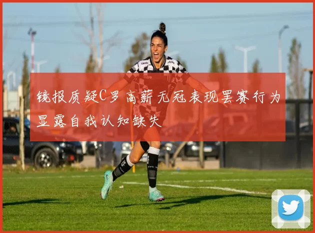 镜报质疑C罗高薪无冠表现罢赛行为显露自我认知缺失