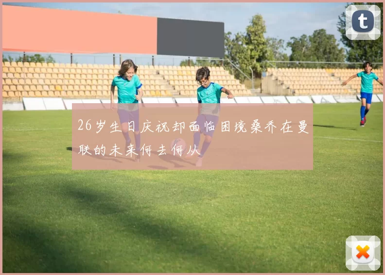 26岁生日庆祝却面临困境桑乔在曼联的未来何去何从