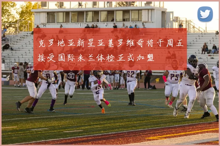 克罗地亚新星亚基罗维奇将于周五接受国际米兰体检正式加盟