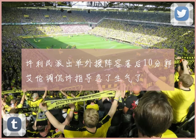 许利民派出单外援阵容落后10分郭艾伦调侃许指导急了生气了