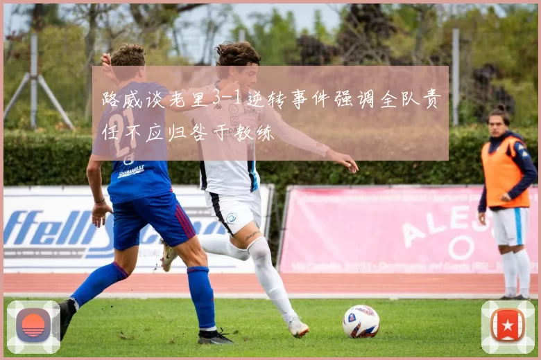 路威谈老里3-1逆转事件强调全队责任不应归咎于教练