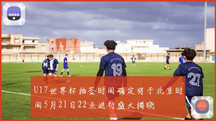 U17世界杯抽签时间确定将于北京时间5月21日22点进行盛大揭晓