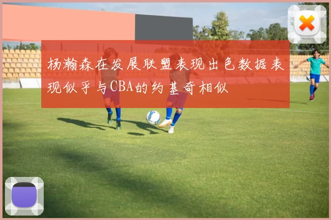杨瀚森在发展联盟表现出色数据表现似乎与CBA的约基奇相似