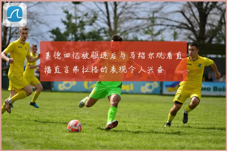 基德回忆被驱逐后与马绍尔观看直播直言弗拉格的表现令人兴奋