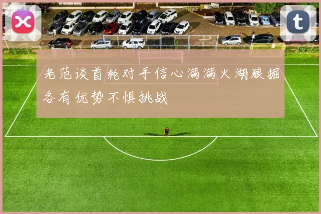 老范谈首轮对手信心满满火湖狼掘各有优势不惧挑战