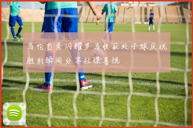 马伦首秀闪耀罗马收获处子球庆祝胜利瞬间分享社媒喜悦