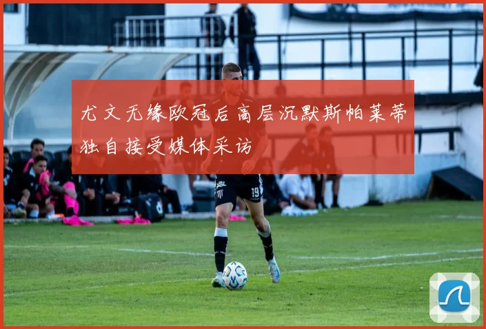 尤文无缘欧冠后高层沉默斯帕莱蒂独自接受媒体采访