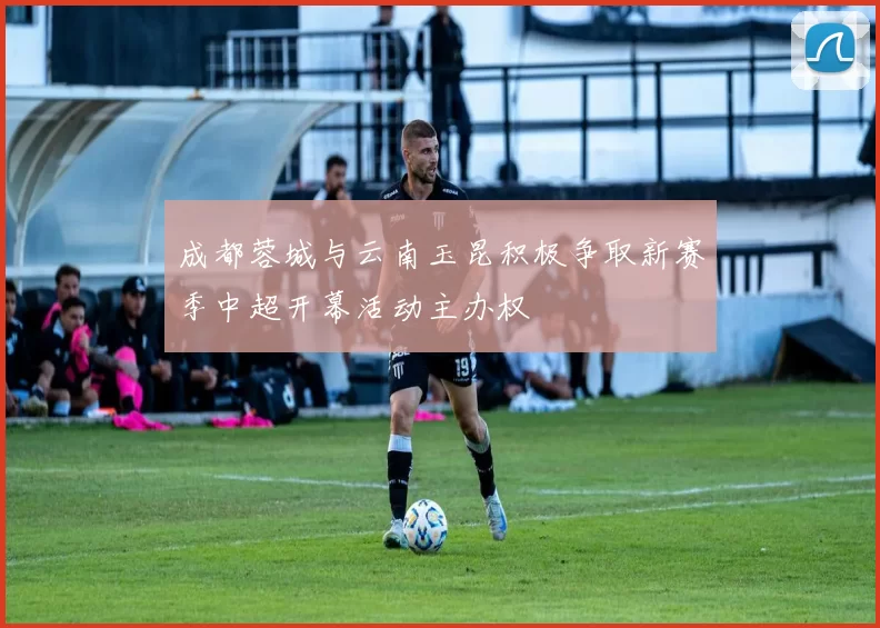 成都蓉城与云南玉昆积极争取新赛季中超开幕活动主办权